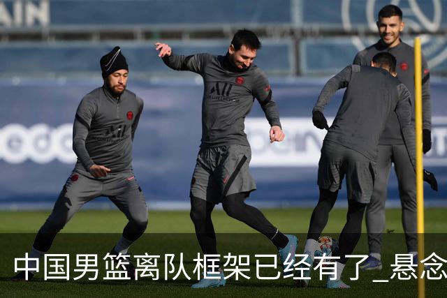 中国男篮离队框架已经有了 悬念将保持到最后